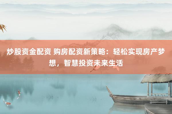 炒股资金配资 购房配资新策略：轻松实现房产梦想，智慧投资未来生活