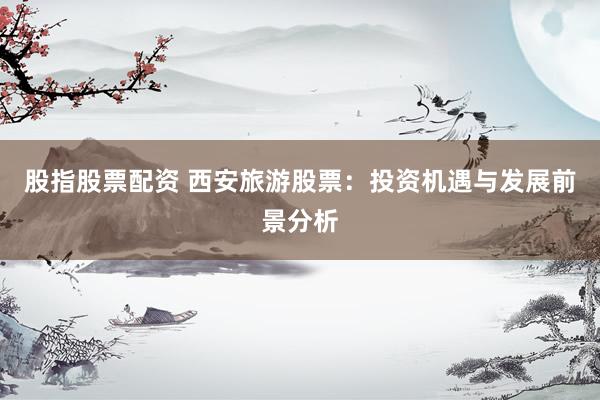 股指股票配资 西安旅游股票：投资机遇与发展前景分析