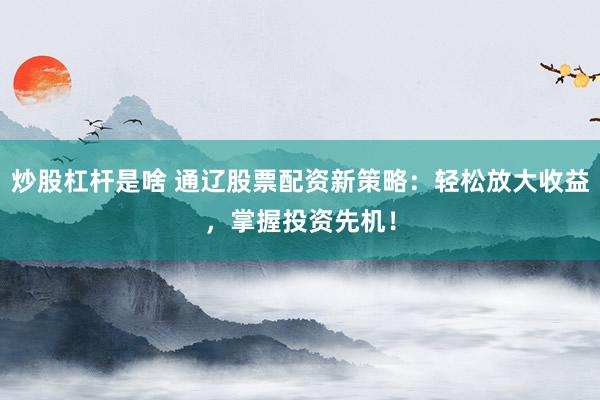 炒股杠杆是啥 通辽股票配资新策略：轻松放大收益，掌握投资先机！