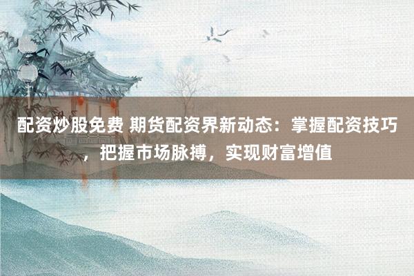配资炒股免费 期货配资界新动态：掌握配资技巧，把握市场脉搏，实现财富增值
