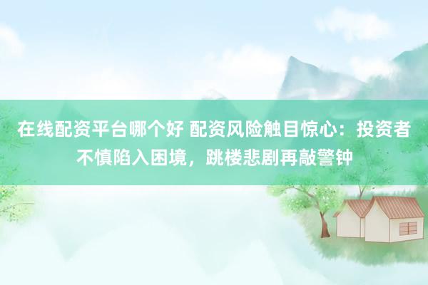 在线配资平台哪个好 配资风险触目惊心：投资者不慎陷入困境，跳楼悲剧再敲警钟