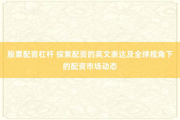 股票配资杠杆 探索配资的英文表达及全球视角下的配资市场动态