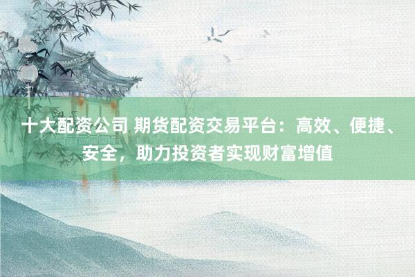十大配资公司 期货配资交易平台：高效、便捷、安全，助力投资者实现财富增值