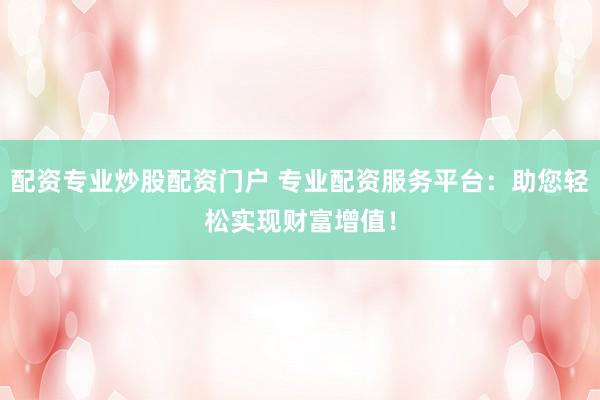 配资专业炒股配资门户 专业配资服务平台：助您轻松实现财富增值！