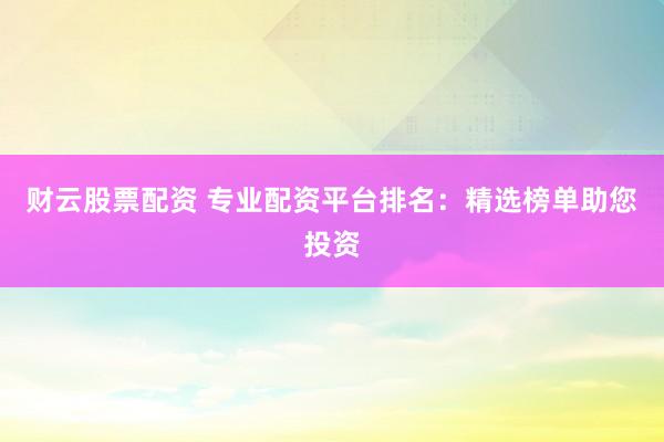 财云股票配资 专业配资平台排名：精选榜单助您投资