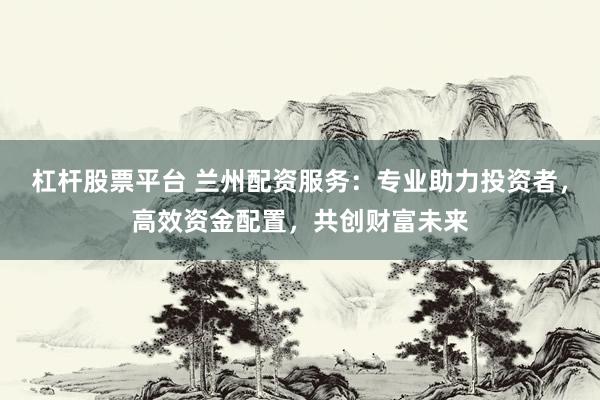 杠杆股票平台 兰州配资服务：专业助力投资者，高效资金配置，共创财富未来