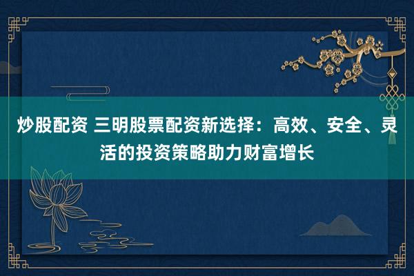 炒股配资 三明股票配资新选择：高效、安全、灵活的投资策略助力财富增长