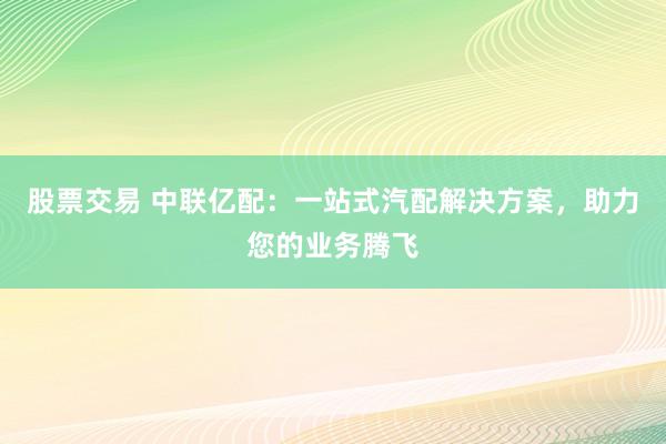 股票交易 中联亿配：一站式汽配解决方案，助力您的业务腾飞