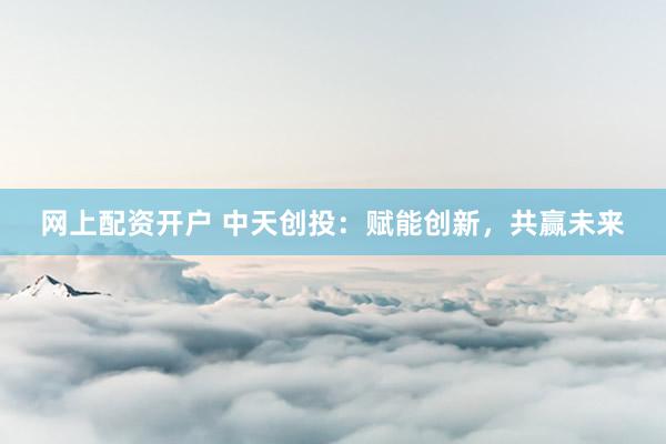 网上配资开户 中天创投：赋能创新，共赢未来