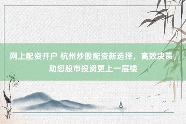 网上配资开户 杭州炒股配资新选择，高效决策，助您股市投资更上一层楼