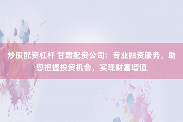 炒股配资杠杆 甘肃配资公司：专业融资服务，助您把握投资机会，实现财富增值