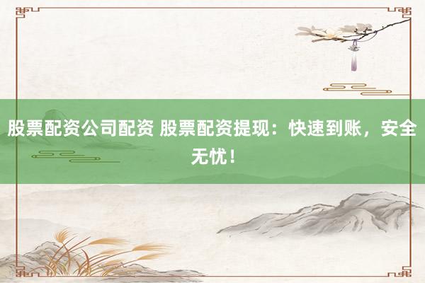 股票配资公司配资 股票配资提现：快速到账，安全无忧！