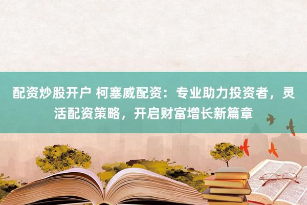 配资炒股开户 柯塞威配资：专业助力投资者，灵活配资策略，开启财富增长新篇章