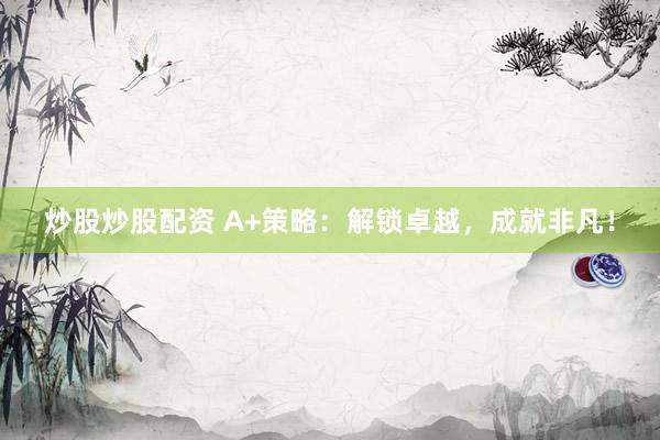 炒股炒股配资 A+策略：解锁卓越，成就非凡！