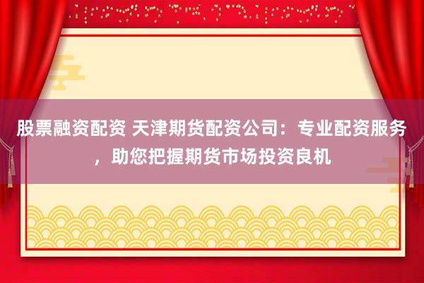 股票融资配资 天津期货配资公司：专业配资服务，助您把握期货市场投资良机