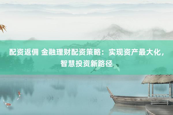 配资返佣 金融理财配资策略：实现资产最大化，智慧投资新路径