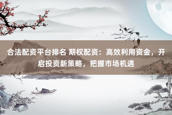 合法配资平台排名 期权配资：高效利用资金，开启投资新策略，把握市场机遇