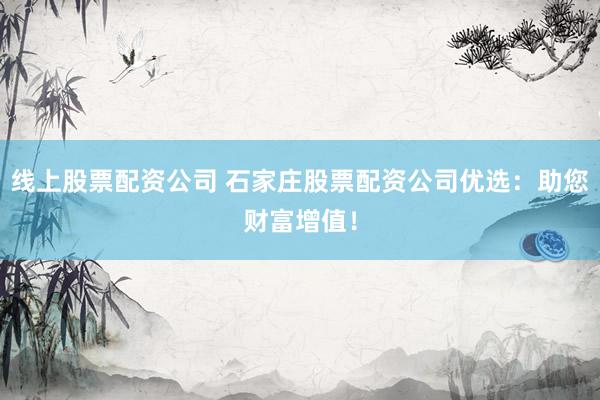 线上股票配资公司 石家庄股票配资公司优选：助您财富增值！