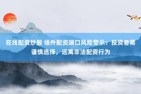 在线配资炒股 场外配资端口风险警示：投资者需谨慎选择，远离非法配资行为