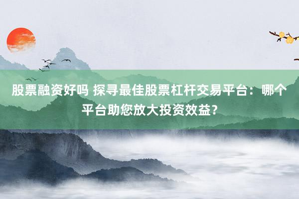 股票融资好吗 探寻最佳股票杠杆交易平台：哪个平台助您放大投资效益？