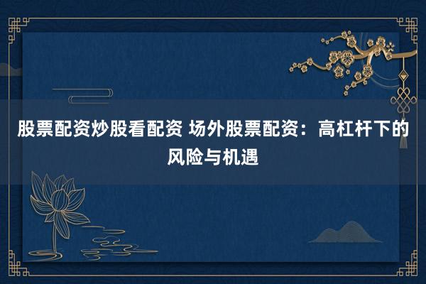 股票配资炒股看配资 场外股票配资：高杠杆下的风险与机遇