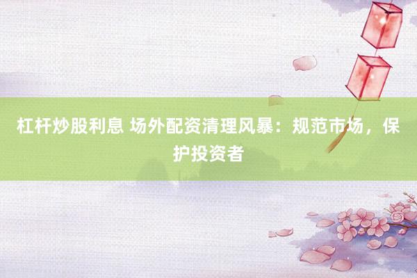 杠杆炒股利息 场外配资清理风暴：规范市场，保护投资者