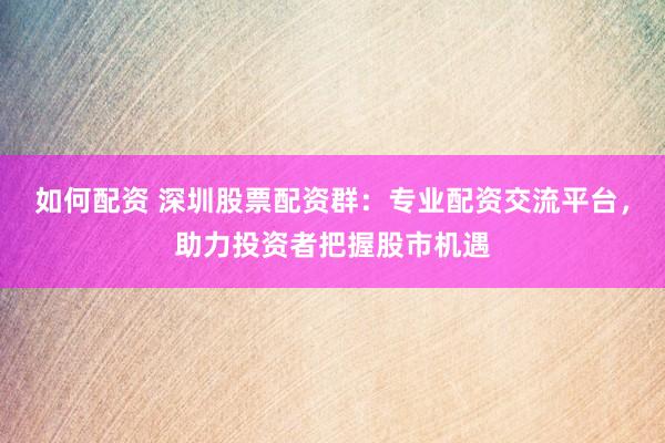 如何配资 深圳股票配资群：专业配资交流平台，助力投资者把握股市机遇