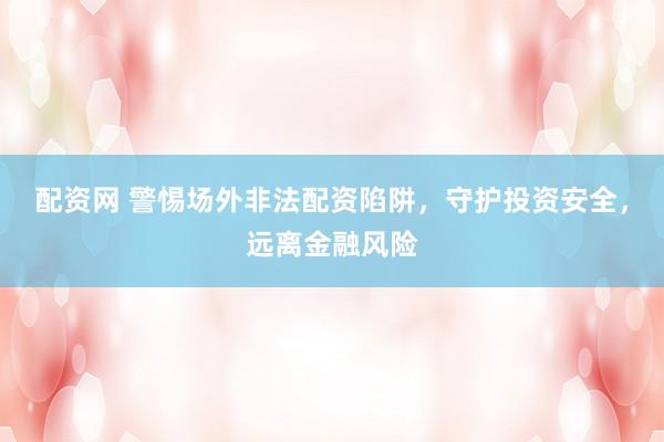 配资网 警惕场外非法配资陷阱，守护投资安全，远离金融风险