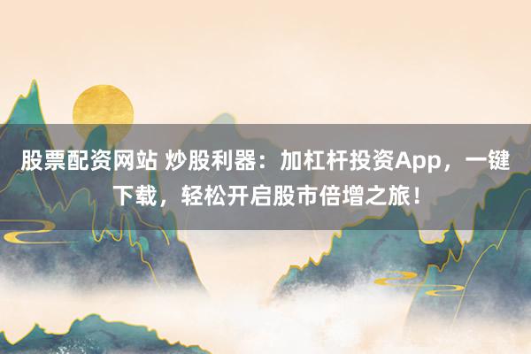 股票配资网站 炒股利器：加杠杆投资App，一键下载，轻松开启股市倍增之旅！