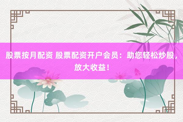股票按月配资 股票配资开户会员：助您轻松炒股，放大收益！