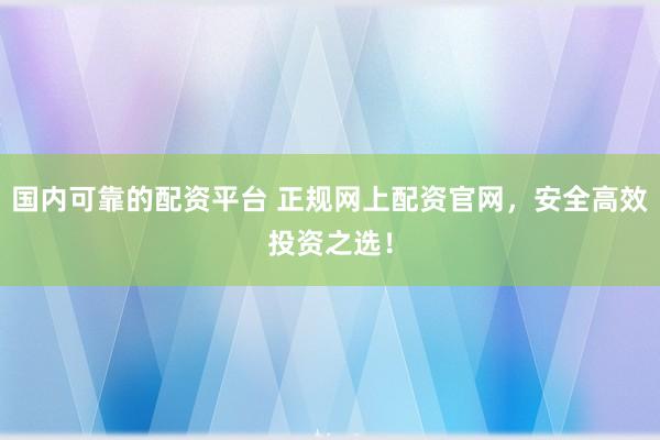国内可靠的配资平台 正规网上配资官网，安全高效投资之选！