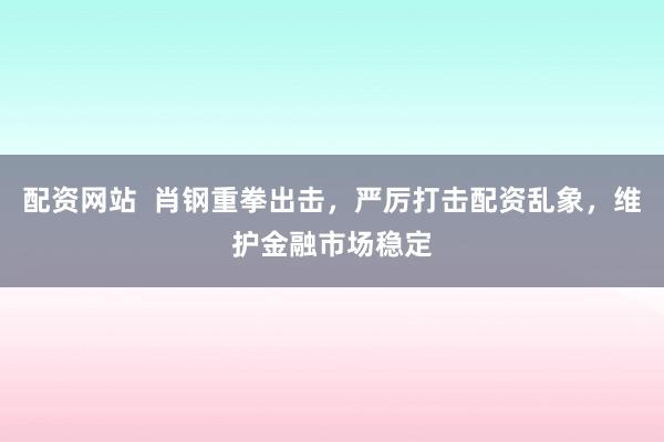 配资网站  肖钢重拳出击，严厉打击配资乱象，维护金融市场稳定