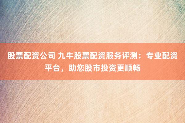 股票配资公司 九牛股票配资服务评测：专业配资平台，助您股市投资更顺畅