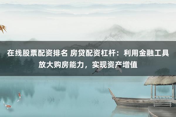 在线股票配资排名 房贷配资杠杆：利用金融工具放大购房能力，实现资产增值