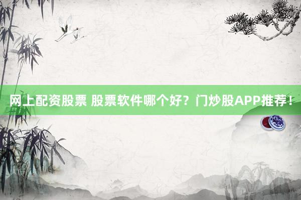 网上配资股票 股票软件哪个好？门炒股APP推荐！