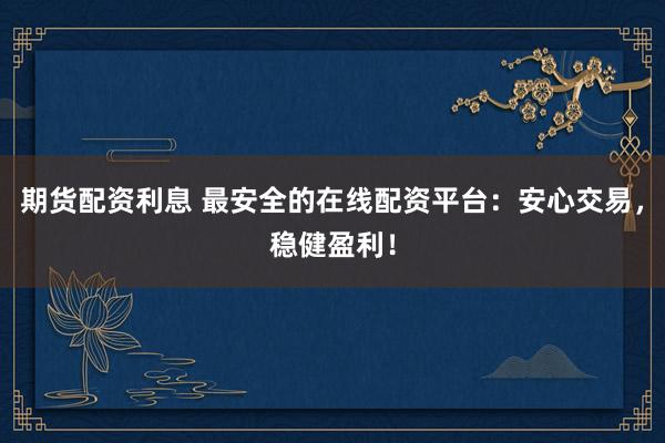 期货配资利息 最安全的在线配资平台：安心交易，稳健盈利！