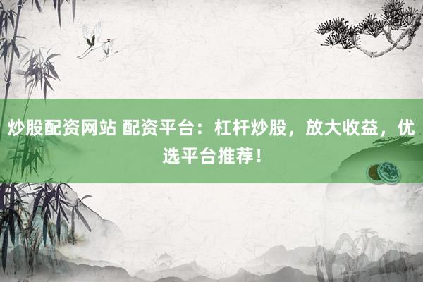 炒股配资网站 配资平台：杠杆炒股，放大收益，优选平台推荐！