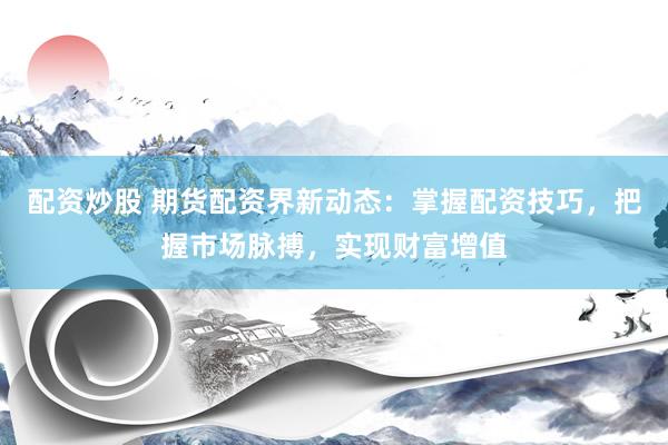 配资炒股 期货配资界新动态：掌握配资技巧，把握市场脉搏，实现财富增值