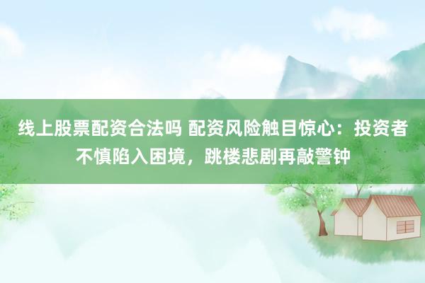 线上股票配资合法吗 配资风险触目惊心：投资者不慎陷入困境，跳楼悲剧再敲警钟