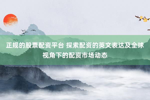 正规的股票配资平台 探索配资的英文表达及全球视角下的配资市场动态