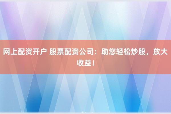 网上配资开户 股票配资公司：助您轻松炒股，放大收益！