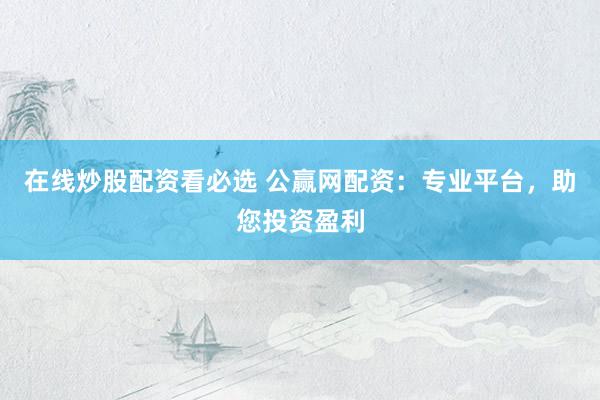 在线炒股配资看必选 公赢网配资：专业平台，助您投资盈利