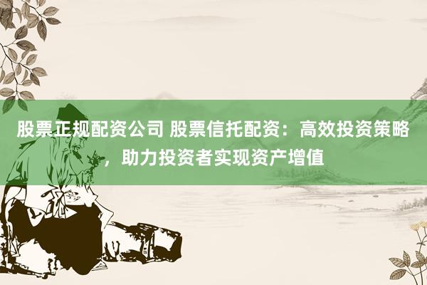 股票正规配资公司 股票信托配资：高效投资策略，助力投资者实现资产增值