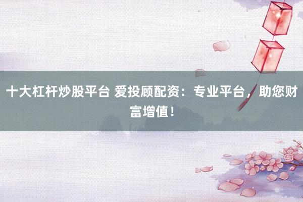 十大杠杆炒股平台 爱投顾配资：专业平台，助您财富增值！