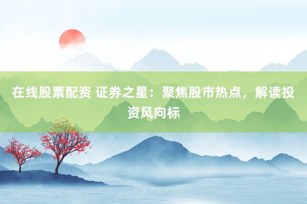 在线股票配资 证券之星：聚焦股市热点，解读投资风向标
