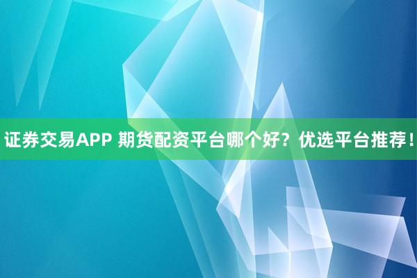 证券交易APP 期货配资平台哪个好？优选平台推荐！