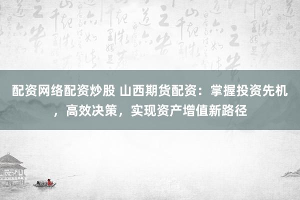 配资网络配资炒股 山西期货配资：掌握投资先机，高效决策，实现资产增值新路径