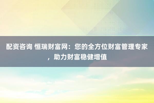 配资咨询 恒瑞财富网：您的全方位财富管理专家，助力财富稳健增值
