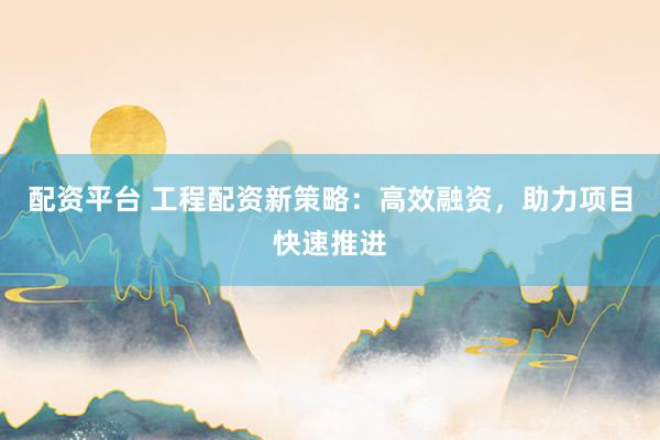 配资平台 工程配资新策略：高效融资，助力项目快速推进