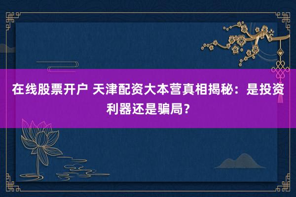 在线股票开户 天津配资大本营真相揭秘：是投资利器还是骗局？